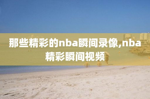 那些精彩的nba瞬间录像,nba精彩瞬间视频