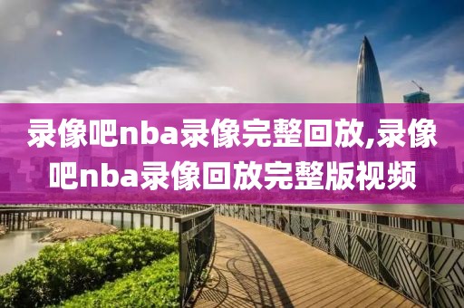 录像吧nba录像完整回放,录像吧nba录像回放完整版视频