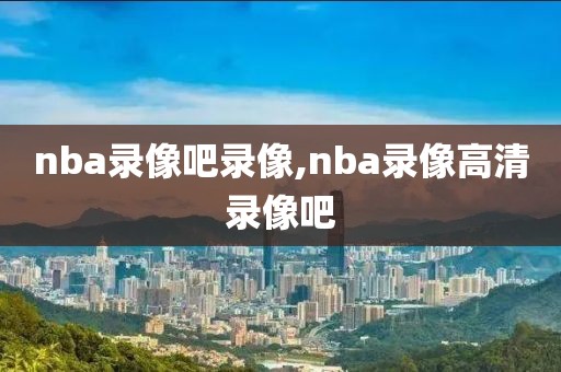 nba录像吧录像,nba录像高清录像吧