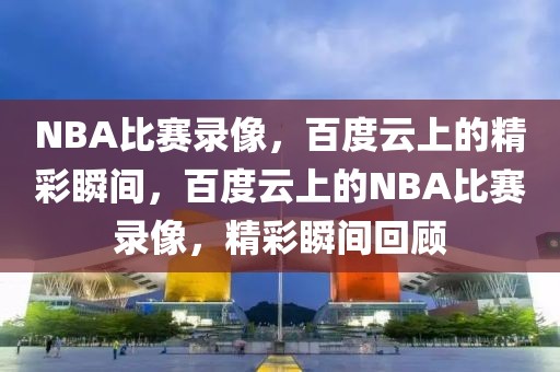 NBA比赛录像，百度云上的精彩瞬间，百度云上的NBA比赛录像，精彩瞬间回顾