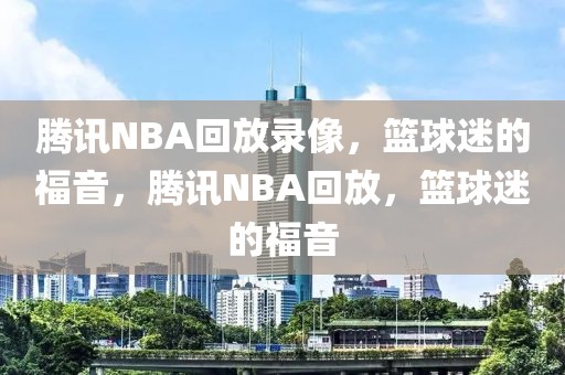 腾讯NBA回放录像，篮球迷的福音，腾讯NBA回放，篮球迷的福音