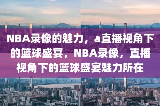 NBA录像的魅力，a直播视角下的篮球盛宴，NBA录像，直播视角下的篮球盛宴魅力所在