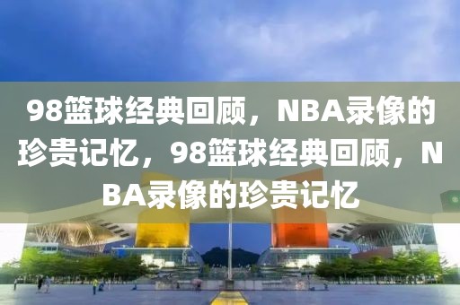 98篮球经典回顾，NBA录像的珍贵记忆，98篮球经典回顾，NBA录像的珍贵记忆