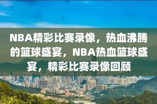 NBA精彩比赛录像，热血沸腾的篮球盛宴，NBA热血篮球盛宴，精彩比赛录像回顾