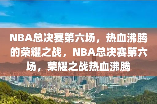 NBA总决赛第六场，热血沸腾的荣耀之战，NBA总决赛第六场，荣耀之战热血沸腾