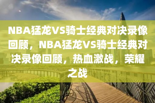 NBA猛龙VS骑士经典对决录像回顾，NBA猛龙VS骑士经典对决录像回顾，热血激战，荣耀之战