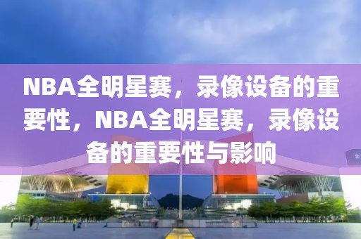 NBA全明星赛，录像设备的重要性，NBA全明星赛，录像设备的重要性与影响