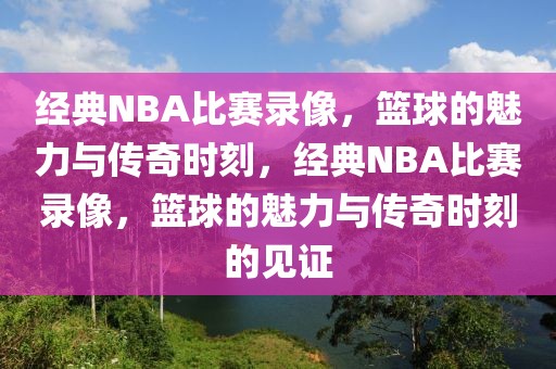 经典NBA比赛录像，篮球的魅力与传奇时刻，经典NBA比赛录像，篮球的魅力与传奇时刻的见证