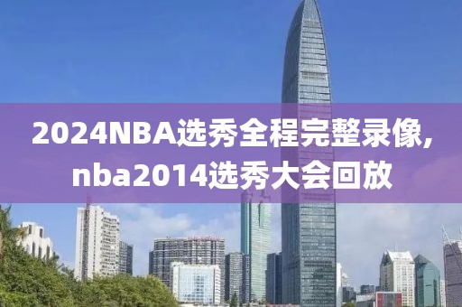 2024NBA选秀全程完整录像,nba2014选秀大会回放