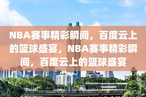 NBA赛事精彩瞬间，百度云上的篮球盛宴，NBA赛事精彩瞬间，百度云上的篮球盛宴