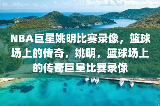 NBA巨星姚明比赛录像，篮球场上的传奇，姚明，篮球场上的传奇巨星比赛录像