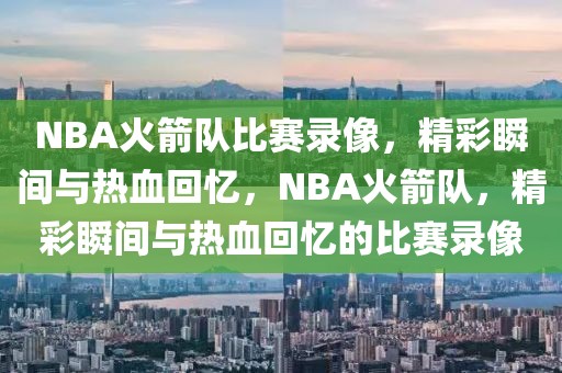 NBA火箭队比赛录像，精彩瞬间与热血回忆，NBA火箭队，精彩瞬间与热血回忆的比赛录像