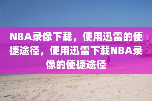 NBA录像下载，使用迅雷的便捷途径，使用迅雷下载NBA录像的便捷途径