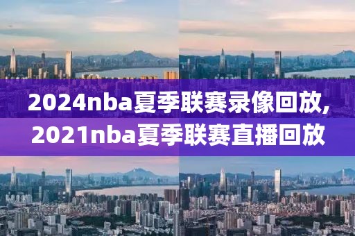 2024nba夏季联赛录像回放,2021nba夏季联赛直播回放