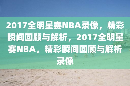 2017全明星赛NBA录像，精彩瞬间回顾与解析，2017全明星赛NBA，精彩瞬间回顾与解析录像