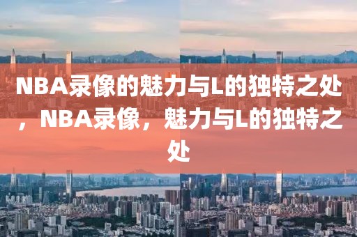 NBA录像的魅力与L的独特之处，NBA录像，魅力与L的独特之处