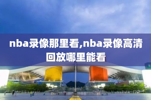 nba录像那里看,nba录像高清回放哪里能看