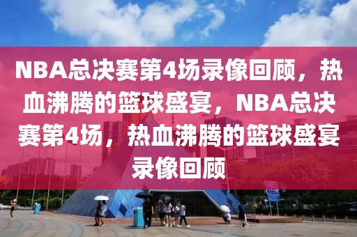 NBA总决赛第4场录像回顾，热血沸腾的篮球盛宴，NBA总决赛第4场，热血沸腾的篮球盛宴录像回顾