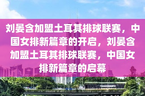 刘晏含加盟土耳其排球联赛，中国女排新篇章的开启，刘晏含加盟土耳其排球联赛，中国女排新篇章的启幕