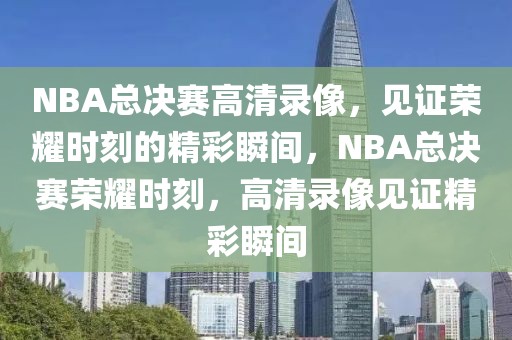 NBA总决赛高清录像，见证荣耀时刻的精彩瞬间，NBA总决赛荣耀时刻，高清录像见证精彩瞬间