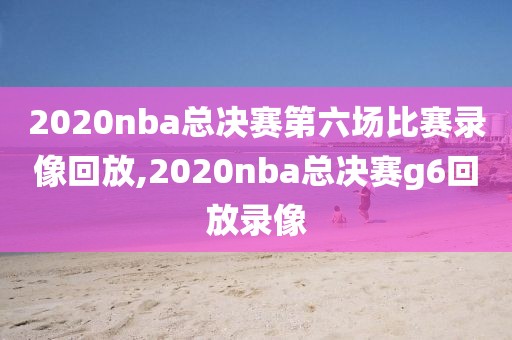 2020nba总决赛第六场比赛录像回放,2020nba总决赛g6回放录像