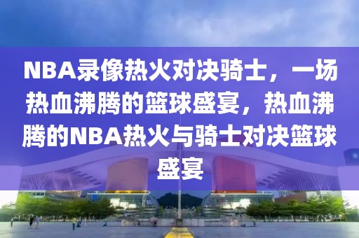 NBA录像热火对决骑士，一场热血沸腾的篮球盛宴，热血沸腾的NBA热火与骑士对决篮球盛宴