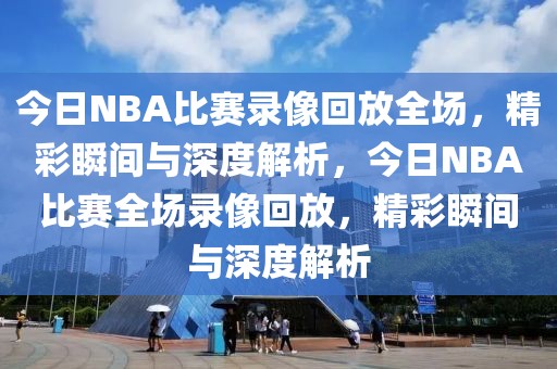 今日NBA比赛录像回放全场，精彩瞬间与深度解析，今日NBA比赛全场录像回放，精彩瞬间与深度解析