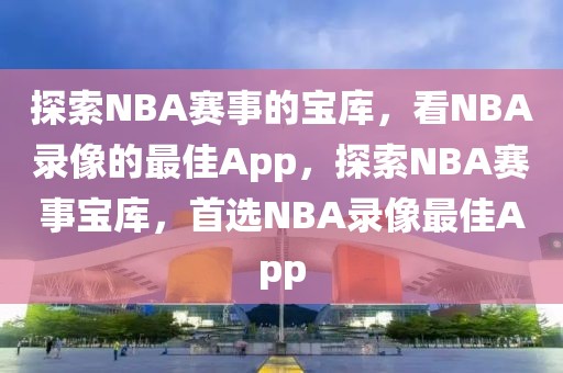 探索NBA赛事的宝库，看NBA录像的最佳App，探索NBA赛事宝库，首选NBA录像最佳App