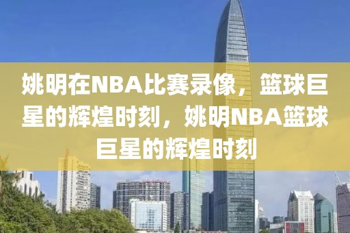 姚明在NBA比赛录像，篮球巨星的辉煌时刻，姚明NBA篮球巨星的辉煌时刻