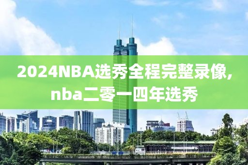 2024NBA选秀全程完整录像,nba二零一四年选秀