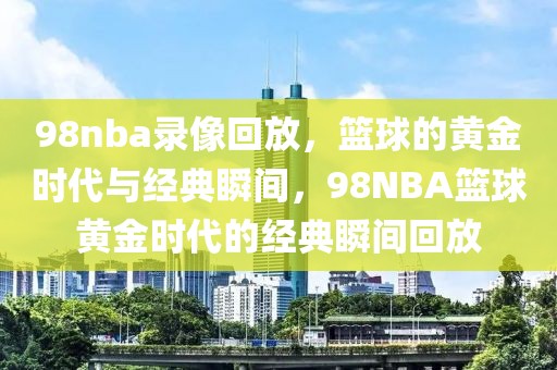 98nba录像回放，篮球的黄金时代与经典瞬间，98NBA篮球黄金时代的经典瞬间回放