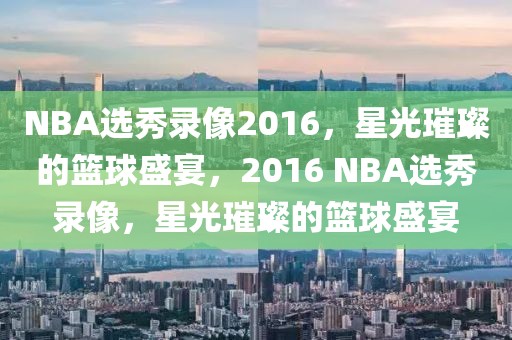 NBA选秀录像2016，星光璀璨的篮球盛宴，2016 NBA选秀录像，星光璀璨的篮球盛宴