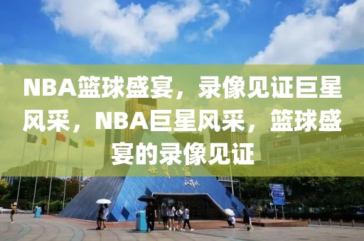 NBA篮球盛宴，录像见证巨星风采，NBA巨星风采，篮球盛宴的录像见证