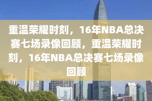 重温荣耀时刻，16年NBA总决赛七场录像回顾，重温荣耀时刻，16年NBA总决赛七场录像回顾