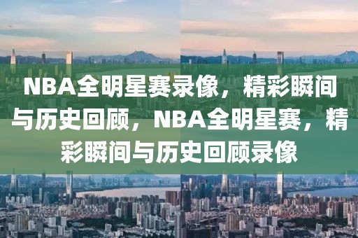 NBA全明星赛录像，精彩瞬间与历史回顾，NBA全明星赛，精彩瞬间与历史回顾录像