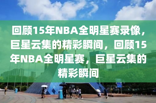 回顾15年NBA全明星赛录像，巨星云集的精彩瞬间，回顾15年NBA全明星赛，巨星云集的精彩瞬间