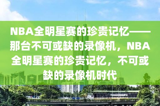 NBA全明星赛的珍贵记忆——那台不可或缺的录像机，NBA全明星赛的珍贵记忆，不可或缺的录像机时代