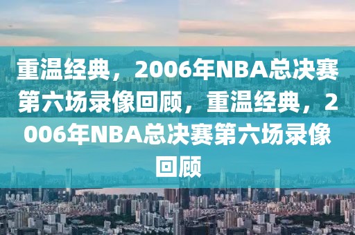 重温经典，2006年NBA总决赛第六场录像回顾，重温经典，2006年NBA总决赛第六场录像回顾