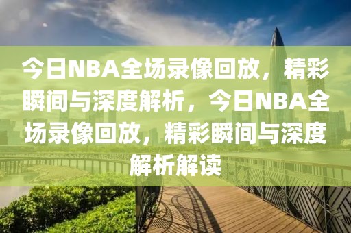 今日NBA全场录像回放，精彩瞬间与深度解析，今日NBA全场录像回放，精彩瞬间与深度解析解读