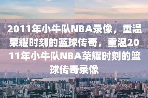 2011年小牛队NBA录像，重温荣耀时刻的篮球传奇，重温2011年小牛队NBA荣耀时刻的篮球传奇录像