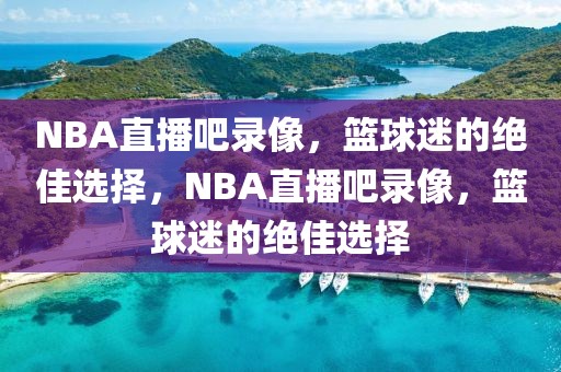 NBA直播吧录像，篮球迷的绝佳选择，NBA直播吧录像，篮球迷的绝佳选择