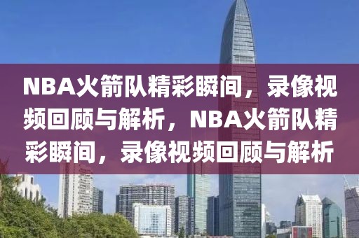 NBA火箭队精彩瞬间，录像视频回顾与解析，NBA火箭队精彩瞬间，录像视频回顾与解析