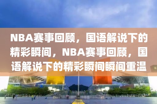 NBA赛事回顾，国语解说下的精彩瞬间，NBA赛事回顾，国语解说下的精彩瞬间瞬间重温