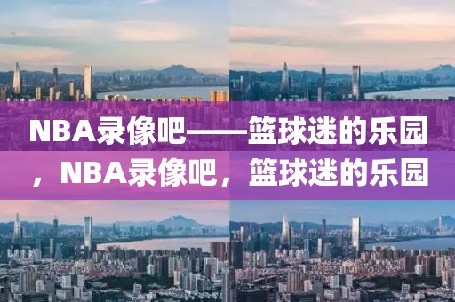 NBA录像吧——篮球迷的乐园，NBA录像吧，篮球迷的乐园