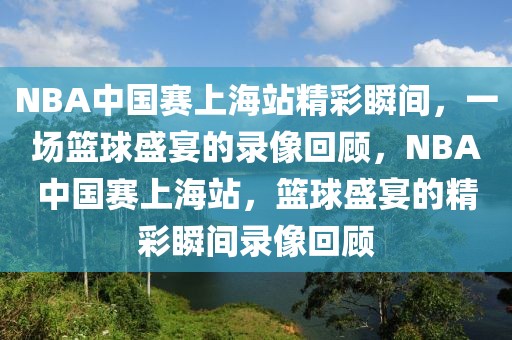 NBA中国赛上海站精彩瞬间，一场篮球盛宴的录像回顾，NBA中国赛上海站，篮球盛宴的精彩瞬间录像回顾