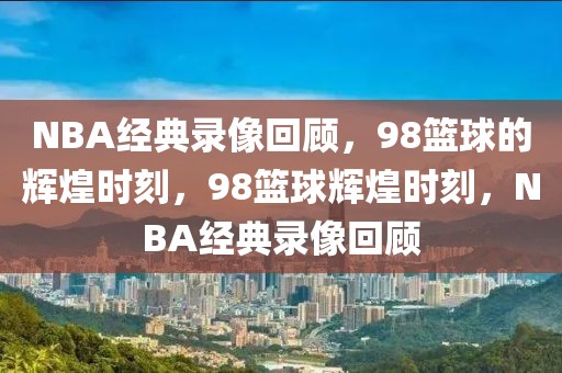 NBA经典录像回顾，98篮球的辉煌时刻，98篮球辉煌时刻，NBA经典录像回顾