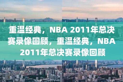 重温经典，NBA 2011年总决赛录像回顾，重温经典，NBA 2011年总决赛录像回顾