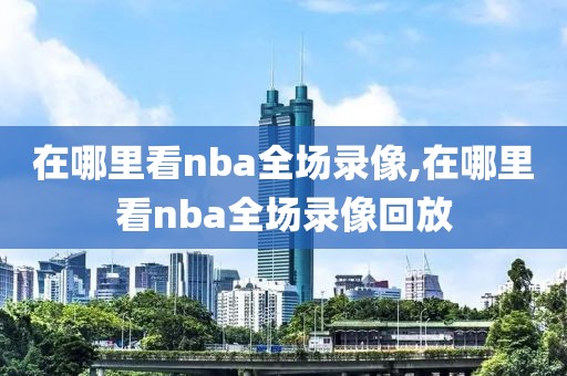 在哪里看nba全场录像,在哪里看nba全场录像回放