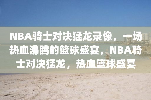 NBA骑士对决猛龙录像，一场热血沸腾的篮球盛宴，NBA骑士对决猛龙，热血篮球盛宴