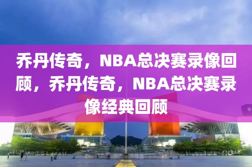 乔丹传奇，NBA总决赛录像回顾，乔丹传奇，NBA总决赛录像经典回顾